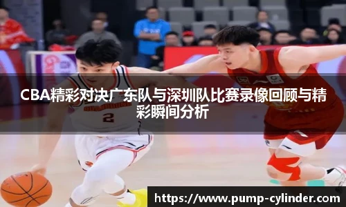 CBA精彩对决广东队与深圳队比赛录像回顾与精彩瞬间分析